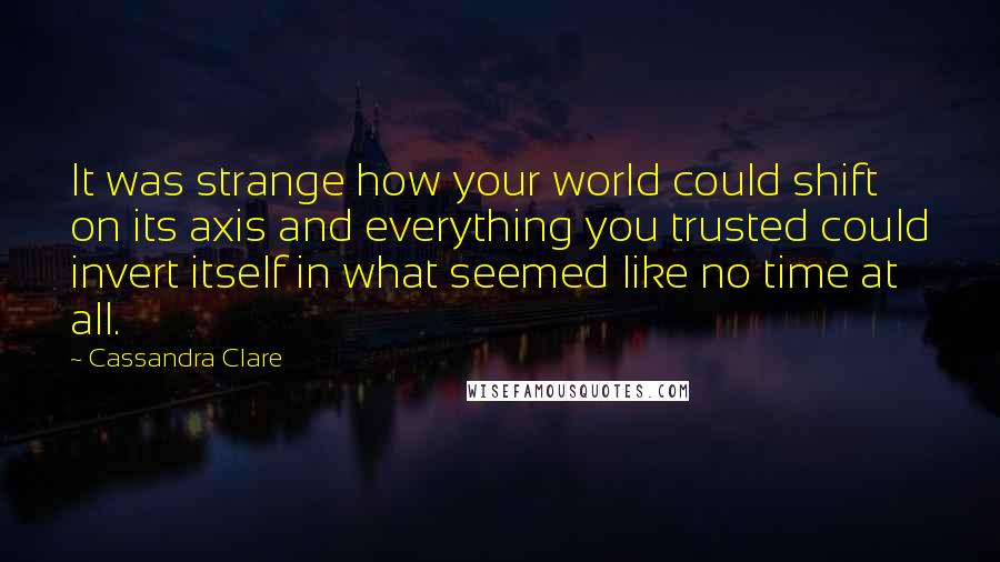 Cassandra Clare Quotes: It was strange how your world could shift on its axis and everything you trusted could invert itself in what seemed like no time at all.