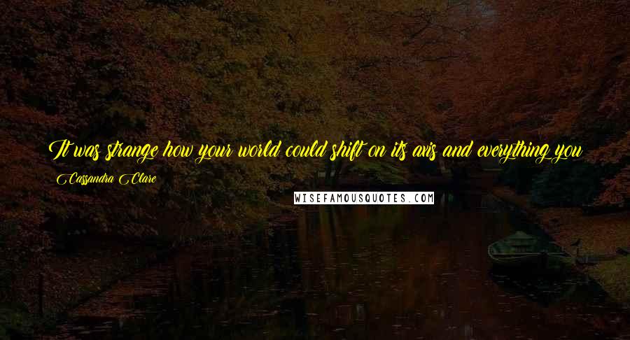 Cassandra Clare Quotes: It was strange how your world could shift on its axis and everything you trusted could invert itself in what seemed like no time at all.