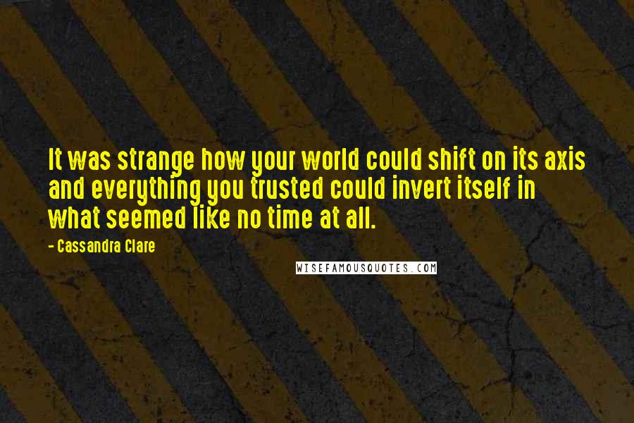 Cassandra Clare Quotes: It was strange how your world could shift on its axis and everything you trusted could invert itself in what seemed like no time at all.