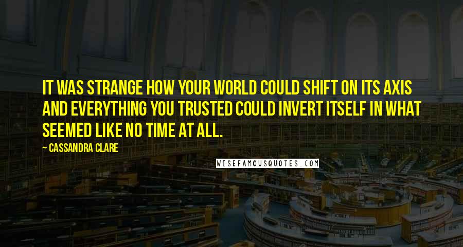 Cassandra Clare Quotes: It was strange how your world could shift on its axis and everything you trusted could invert itself in what seemed like no time at all.