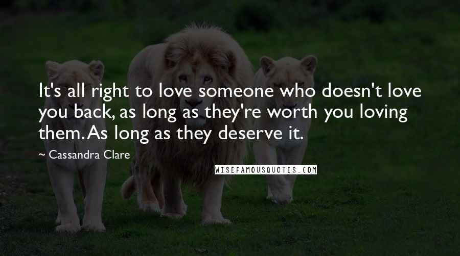 Cassandra Clare Quotes: It's all right to love someone who doesn't love you back, as long as they're worth you loving them. As long as they deserve it.