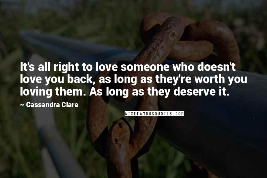 Cassandra Clare Quotes: It's all right to love someone who doesn't love you back, as long as they're worth you loving them. As long as they deserve it.