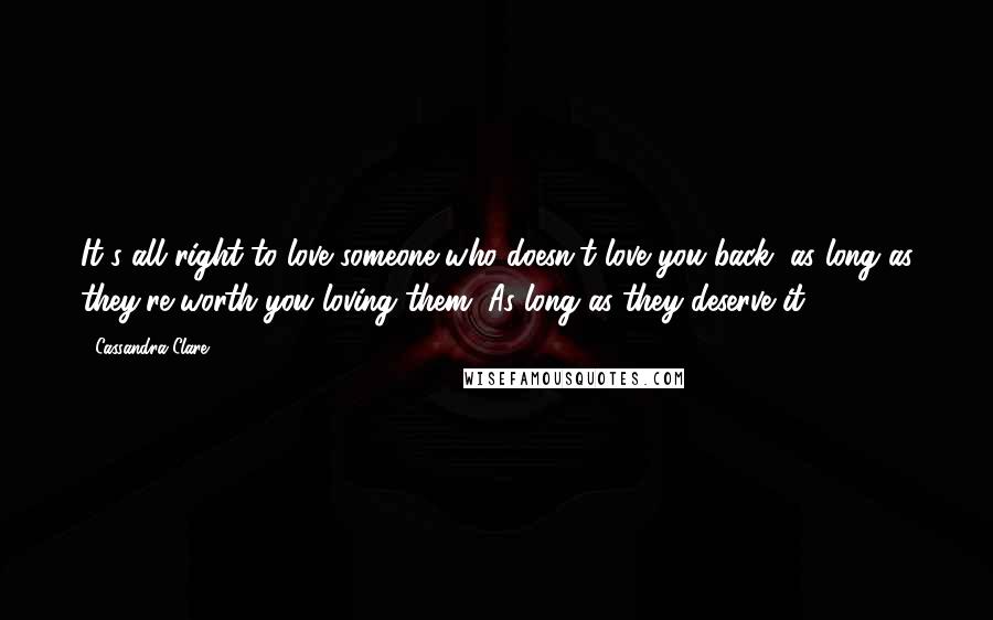 Cassandra Clare Quotes: It's all right to love someone who doesn't love you back, as long as they're worth you loving them. As long as they deserve it.