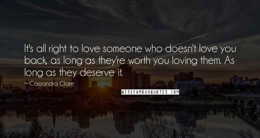 Cassandra Clare Quotes: It's all right to love someone who doesn't love you back, as long as they're worth you loving them. As long as they deserve it.