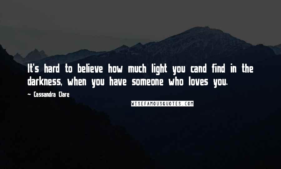 Cassandra Clare Quotes: It's hard to believe how much light you cand find in the darkness, when you have someone who loves you.