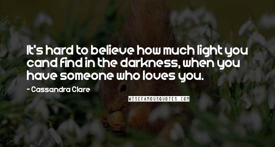 Cassandra Clare Quotes: It's hard to believe how much light you cand find in the darkness, when you have someone who loves you.