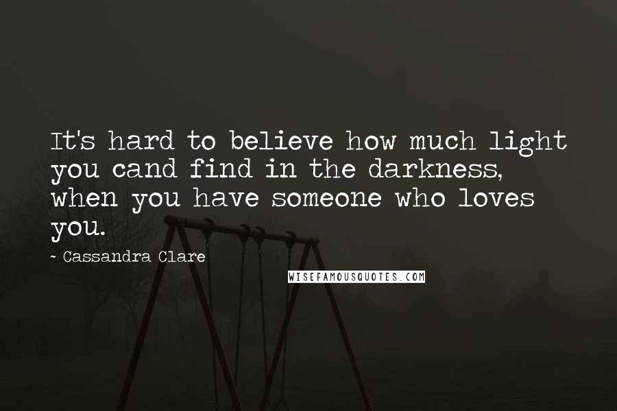 Cassandra Clare Quotes: It's hard to believe how much light you cand find in the darkness, when you have someone who loves you.