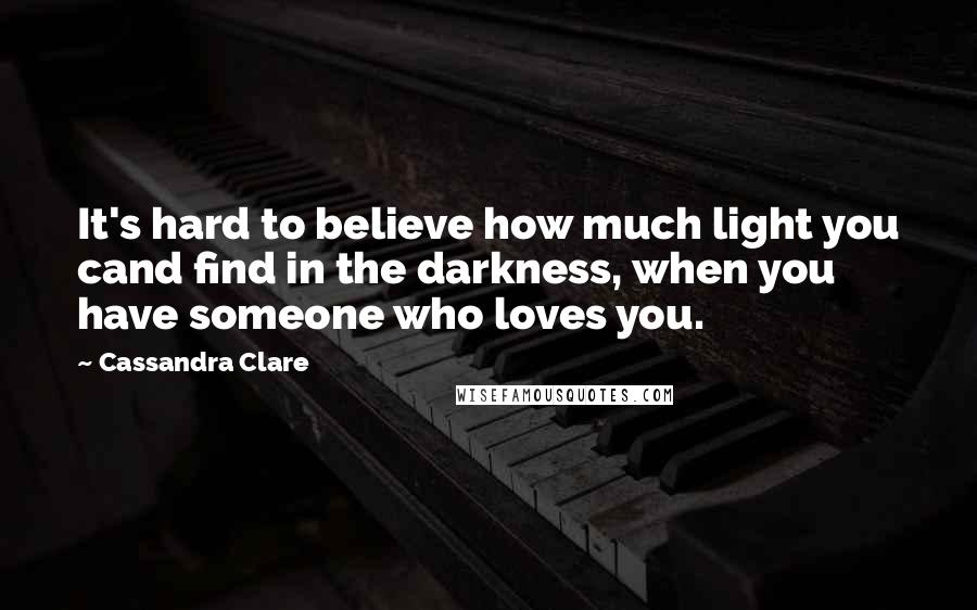 Cassandra Clare Quotes: It's hard to believe how much light you cand find in the darkness, when you have someone who loves you.