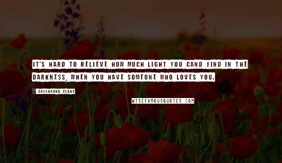 Cassandra Clare Quotes: It's hard to believe how much light you cand find in the darkness, when you have someone who loves you.