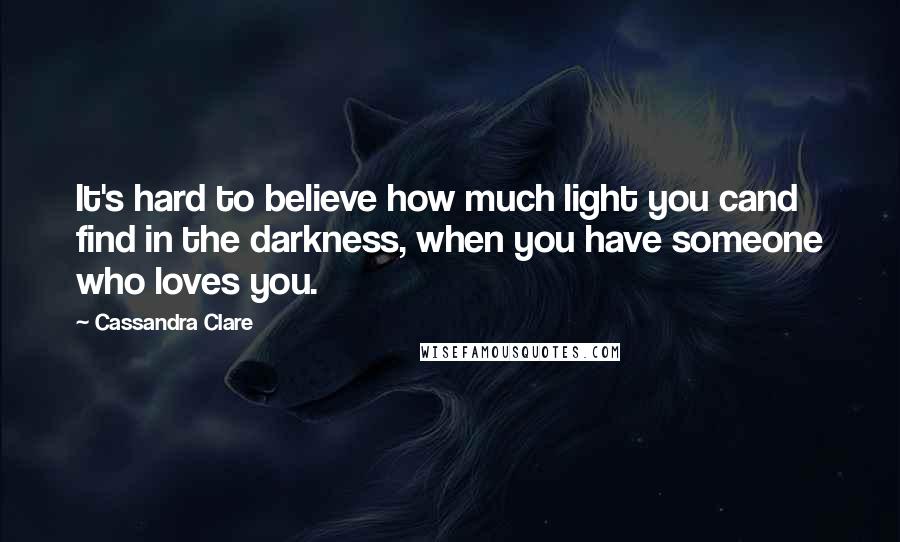 Cassandra Clare Quotes: It's hard to believe how much light you cand find in the darkness, when you have someone who loves you.