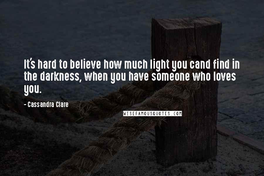 Cassandra Clare Quotes: It's hard to believe how much light you cand find in the darkness, when you have someone who loves you.