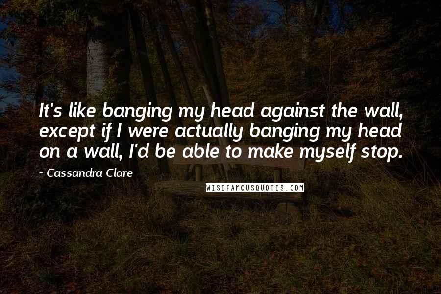 Cassandra Clare Quotes: It's like banging my head against the wall, except if I were actually banging my head on a wall, I'd be able to make myself stop.
