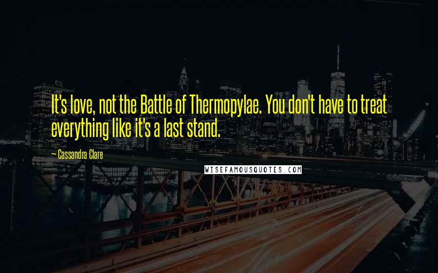 Cassandra Clare Quotes: It's love, not the Battle of Thermopylae. You don't have to treat everything like it's a last stand.