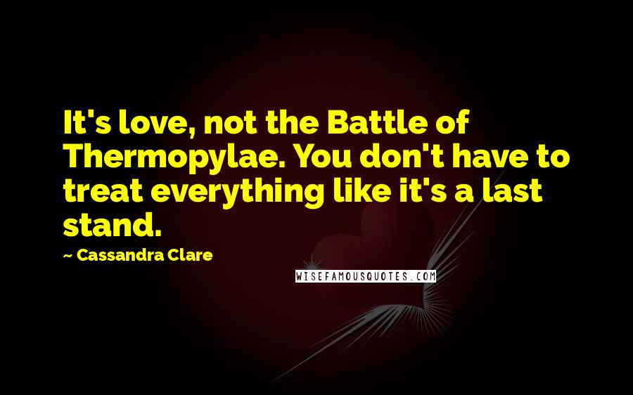 Cassandra Clare Quotes: It's love, not the Battle of Thermopylae. You don't have to treat everything like it's a last stand.