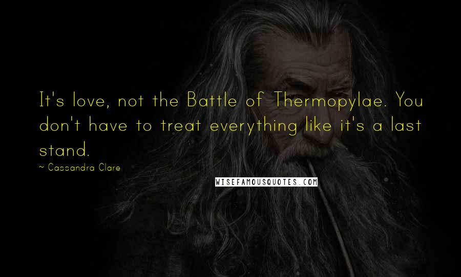 Cassandra Clare Quotes: It's love, not the Battle of Thermopylae. You don't have to treat everything like it's a last stand.