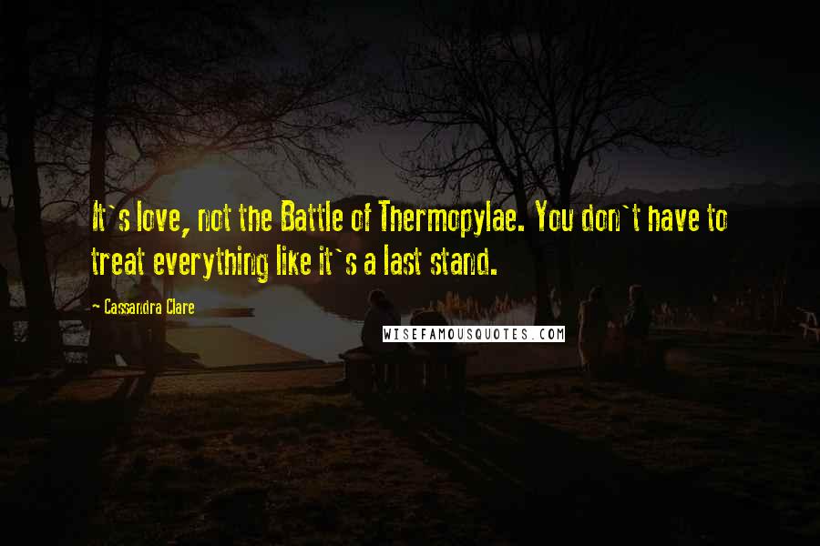 Cassandra Clare Quotes: It's love, not the Battle of Thermopylae. You don't have to treat everything like it's a last stand.