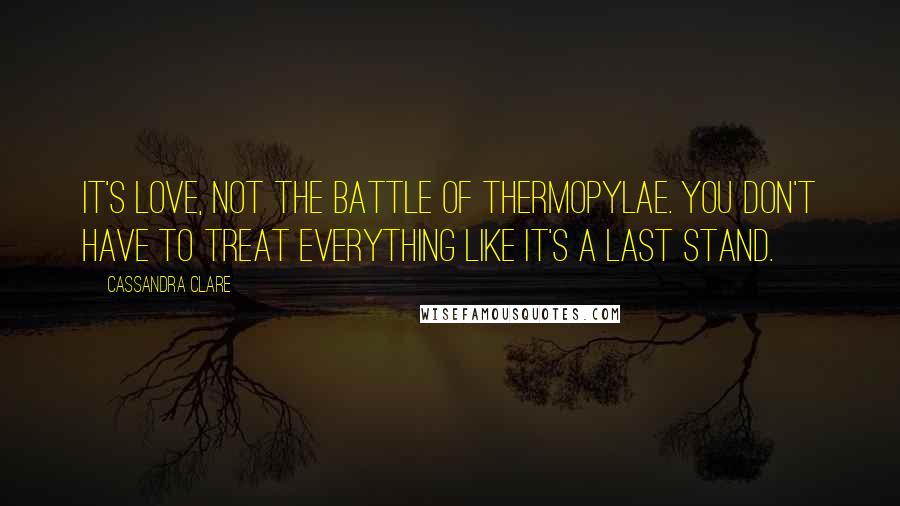 Cassandra Clare Quotes: It's love, not the Battle of Thermopylae. You don't have to treat everything like it's a last stand.