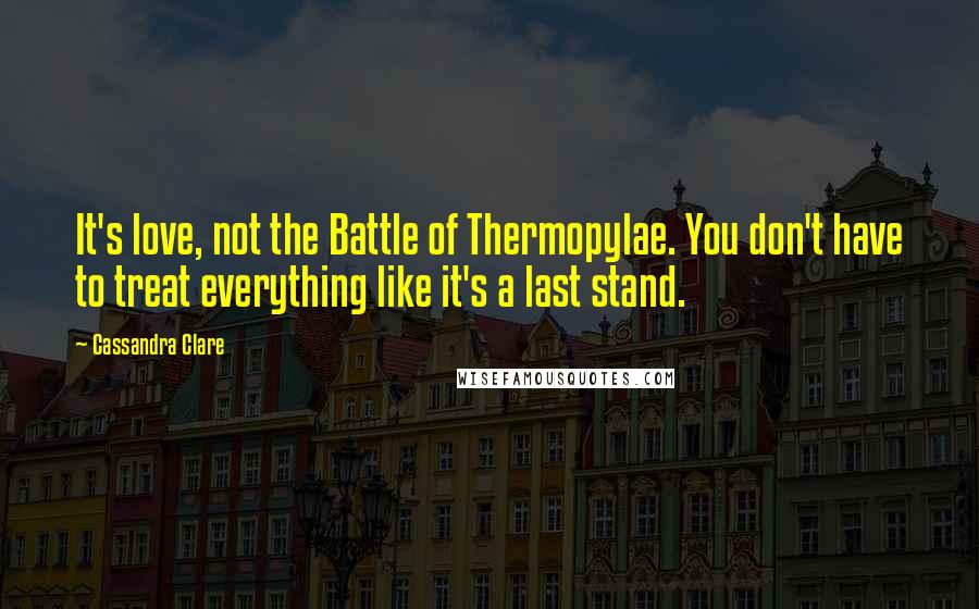 Cassandra Clare Quotes: It's love, not the Battle of Thermopylae. You don't have to treat everything like it's a last stand.