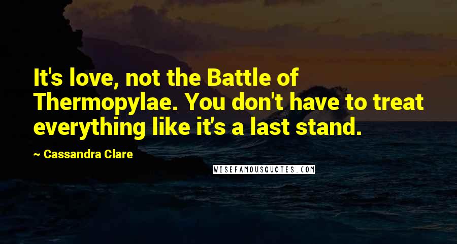 Cassandra Clare Quotes: It's love, not the Battle of Thermopylae. You don't have to treat everything like it's a last stand.