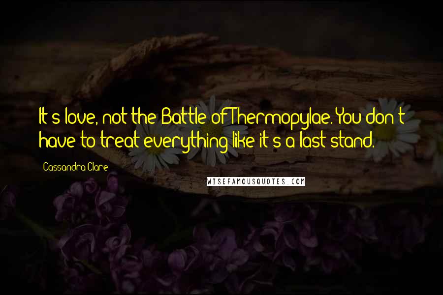 Cassandra Clare Quotes: It's love, not the Battle of Thermopylae. You don't have to treat everything like it's a last stand.