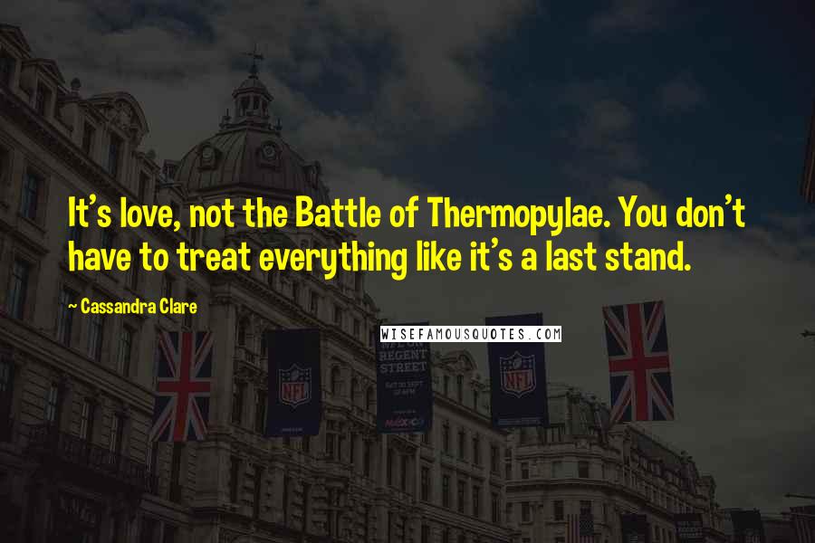 Cassandra Clare Quotes: It's love, not the Battle of Thermopylae. You don't have to treat everything like it's a last stand.