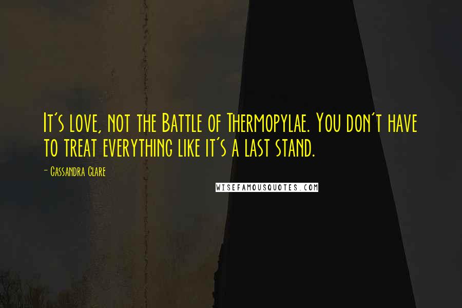 Cassandra Clare Quotes: It's love, not the Battle of Thermopylae. You don't have to treat everything like it's a last stand.