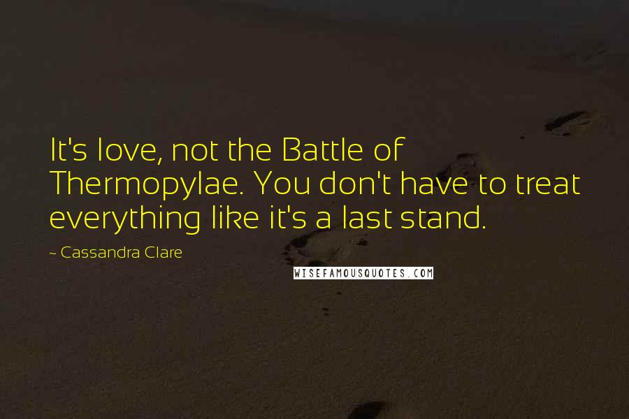 Cassandra Clare Quotes: It's love, not the Battle of Thermopylae. You don't have to treat everything like it's a last stand.