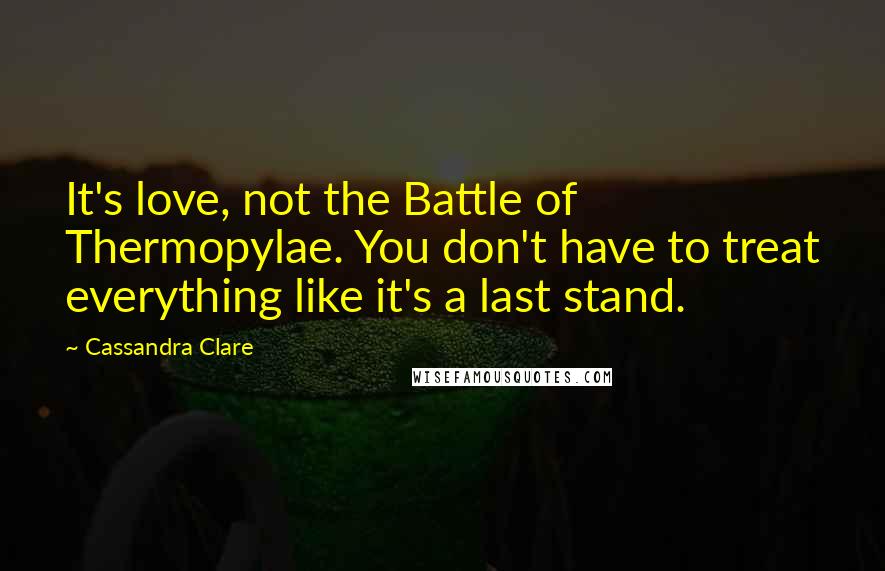 Cassandra Clare Quotes: It's love, not the Battle of Thermopylae. You don't have to treat everything like it's a last stand.