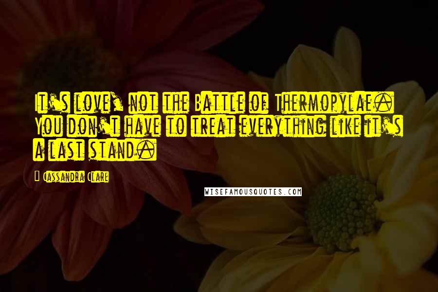 Cassandra Clare Quotes: It's love, not the Battle of Thermopylae. You don't have to treat everything like it's a last stand.