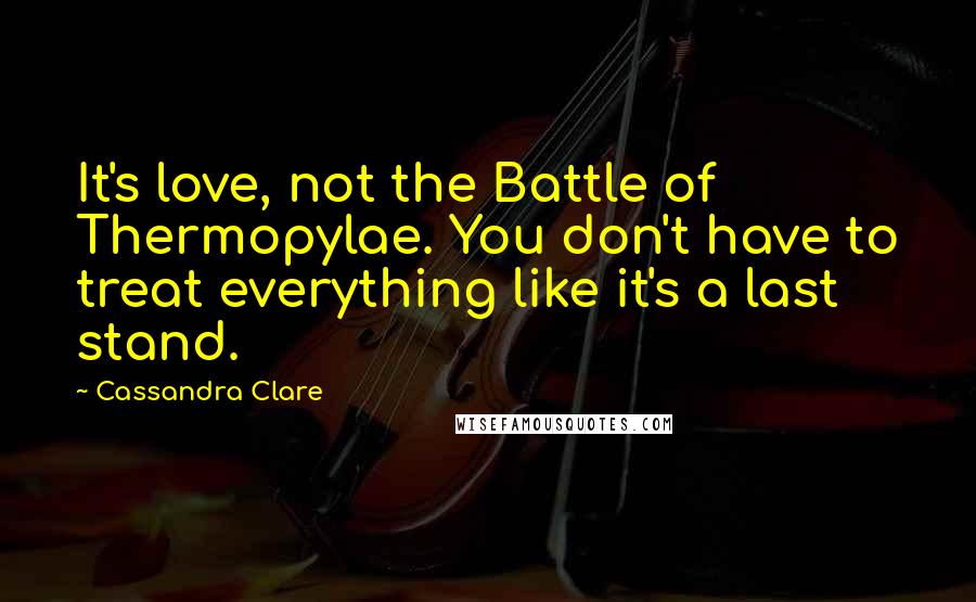 Cassandra Clare Quotes: It's love, not the Battle of Thermopylae. You don't have to treat everything like it's a last stand.