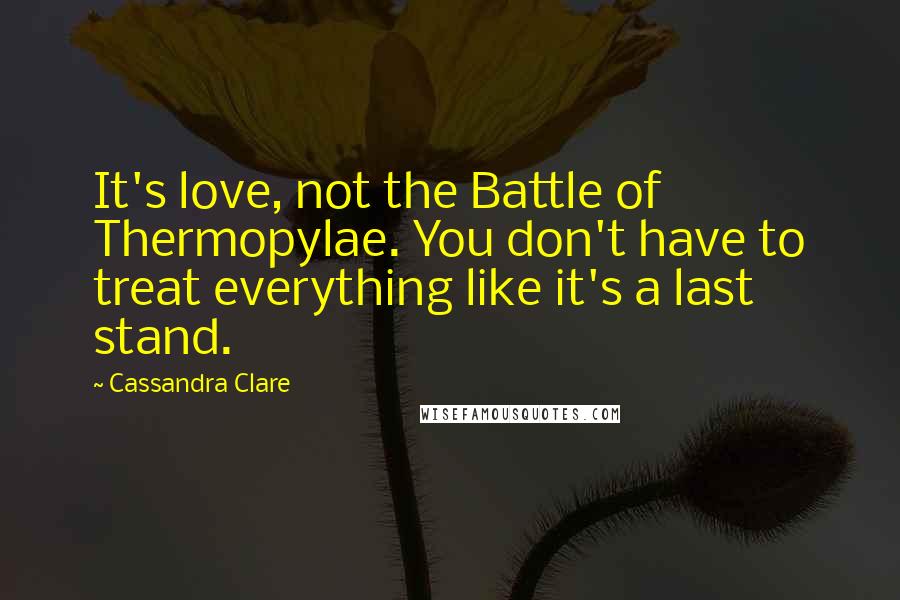 Cassandra Clare Quotes: It's love, not the Battle of Thermopylae. You don't have to treat everything like it's a last stand.