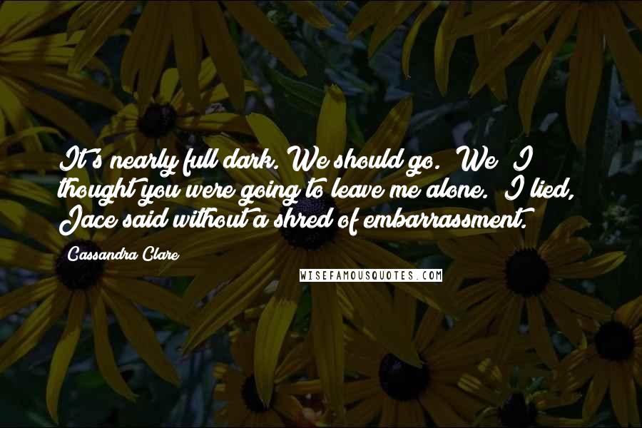 Cassandra Clare Quotes: It's nearly full dark. We should go.""We? I thought you were going to leave me alone.""I lied," Jace said without a shred of embarrassment.