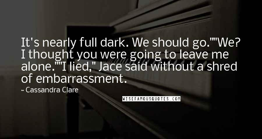 Cassandra Clare Quotes: It's nearly full dark. We should go.""We? I thought you were going to leave me alone.""I lied," Jace said without a shred of embarrassment.