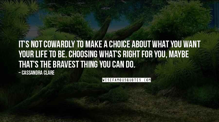 Cassandra Clare Quotes: It's not Cowardly to make a choice about what you want your life to be. Choosing what's right for you, maybe that's the bravest thing you can do.