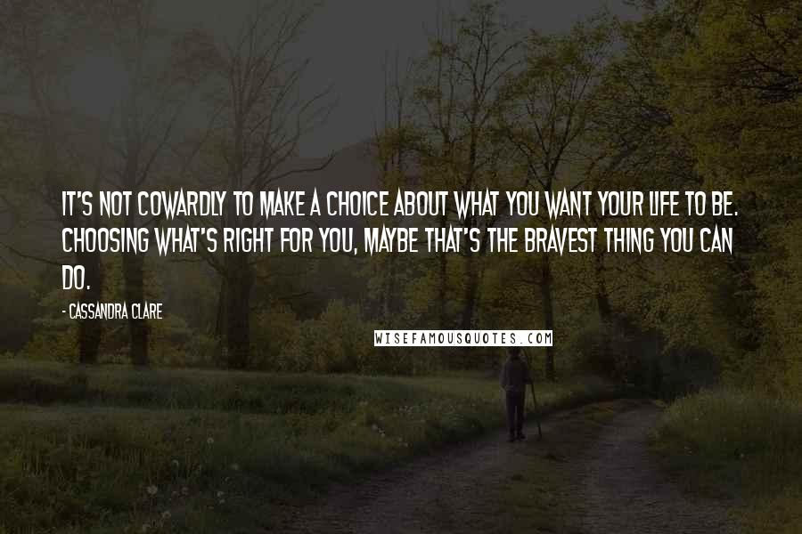 Cassandra Clare Quotes: It's not Cowardly to make a choice about what you want your life to be. Choosing what's right for you, maybe that's the bravest thing you can do.