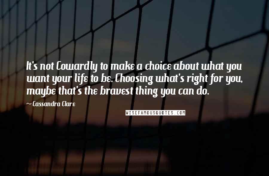 Cassandra Clare Quotes: It's not Cowardly to make a choice about what you want your life to be. Choosing what's right for you, maybe that's the bravest thing you can do.