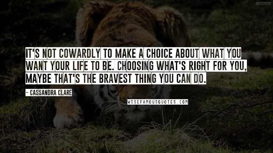 Cassandra Clare Quotes: It's not Cowardly to make a choice about what you want your life to be. Choosing what's right for you, maybe that's the bravest thing you can do.