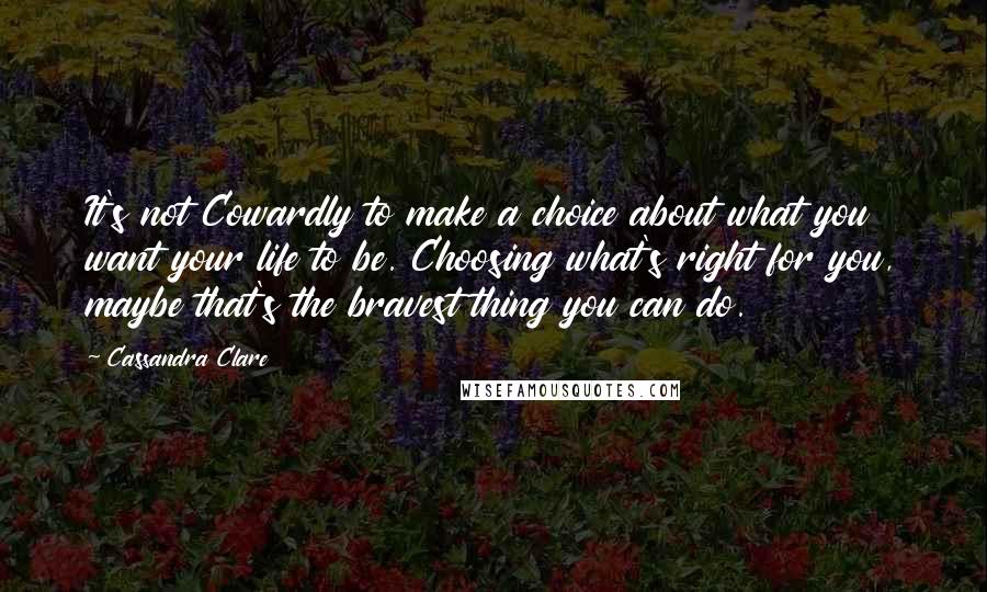 Cassandra Clare Quotes: It's not Cowardly to make a choice about what you want your life to be. Choosing what's right for you, maybe that's the bravest thing you can do.