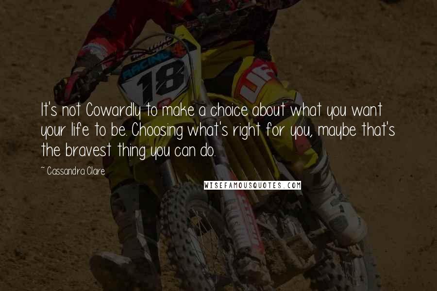 Cassandra Clare Quotes: It's not Cowardly to make a choice about what you want your life to be. Choosing what's right for you, maybe that's the bravest thing you can do.