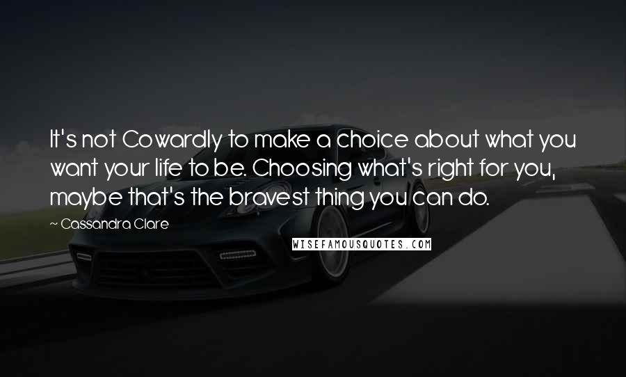 Cassandra Clare Quotes: It's not Cowardly to make a choice about what you want your life to be. Choosing what's right for you, maybe that's the bravest thing you can do.