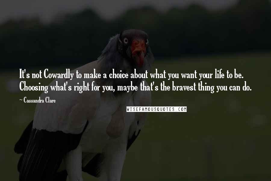 Cassandra Clare Quotes: It's not Cowardly to make a choice about what you want your life to be. Choosing what's right for you, maybe that's the bravest thing you can do.