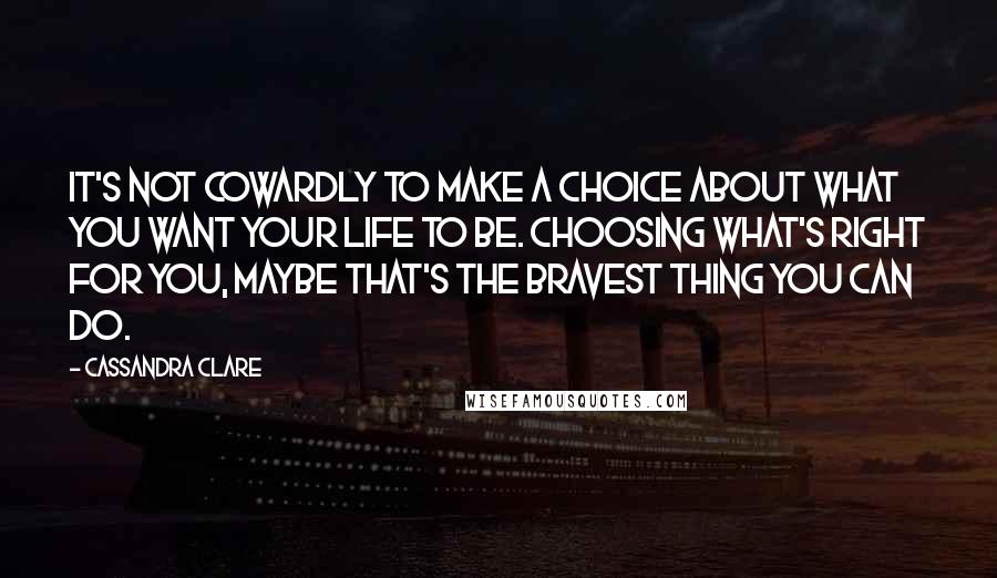 Cassandra Clare Quotes: It's not Cowardly to make a choice about what you want your life to be. Choosing what's right for you, maybe that's the bravest thing you can do.