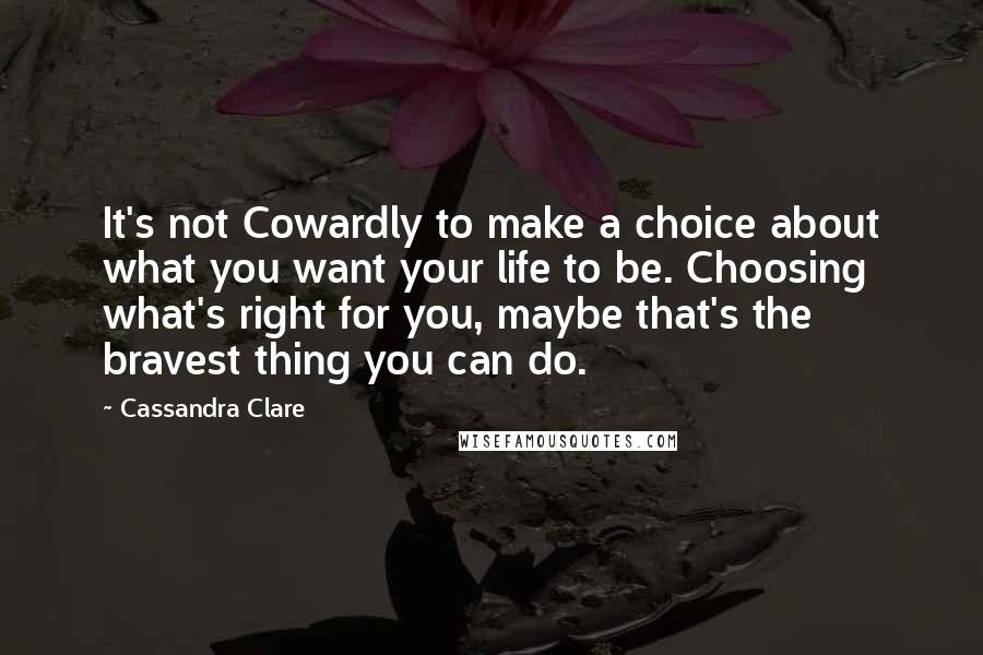 Cassandra Clare Quotes: It's not Cowardly to make a choice about what you want your life to be. Choosing what's right for you, maybe that's the bravest thing you can do.