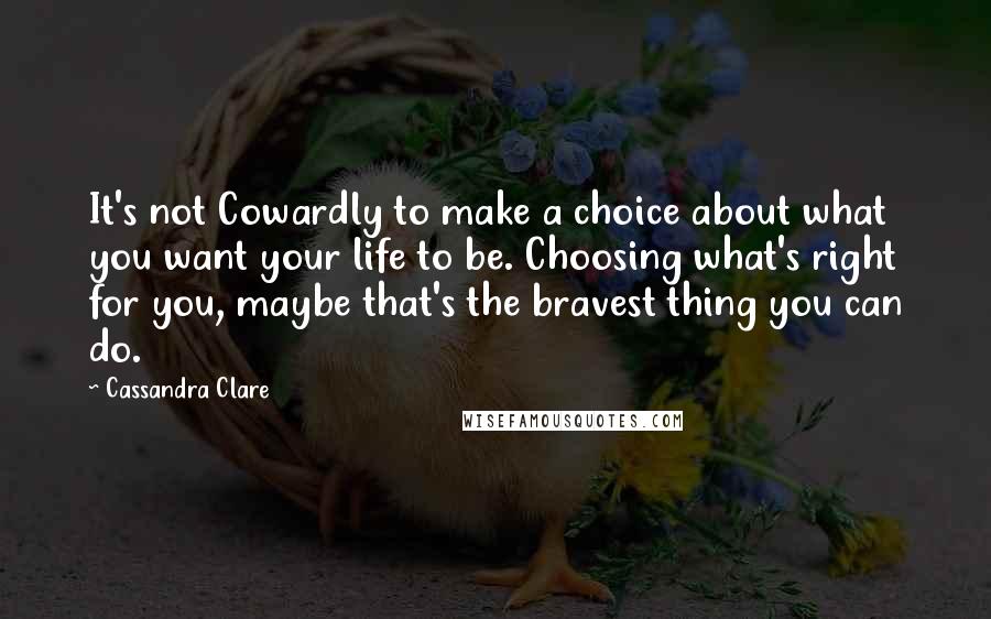 Cassandra Clare Quotes: It's not Cowardly to make a choice about what you want your life to be. Choosing what's right for you, maybe that's the bravest thing you can do.