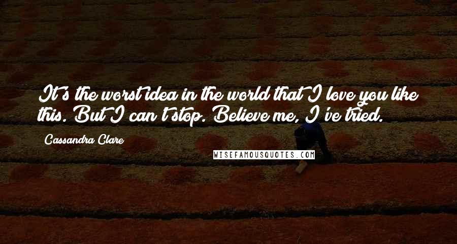 Cassandra Clare Quotes: It's the worst idea in the world that I love you like this. But I can't stop. Believe me, I've tried.