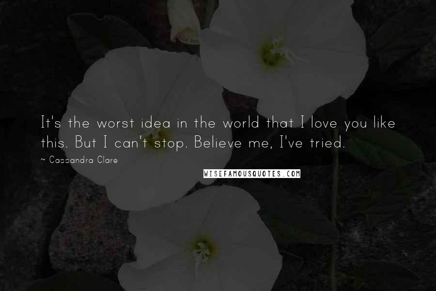 Cassandra Clare Quotes: It's the worst idea in the world that I love you like this. But I can't stop. Believe me, I've tried.