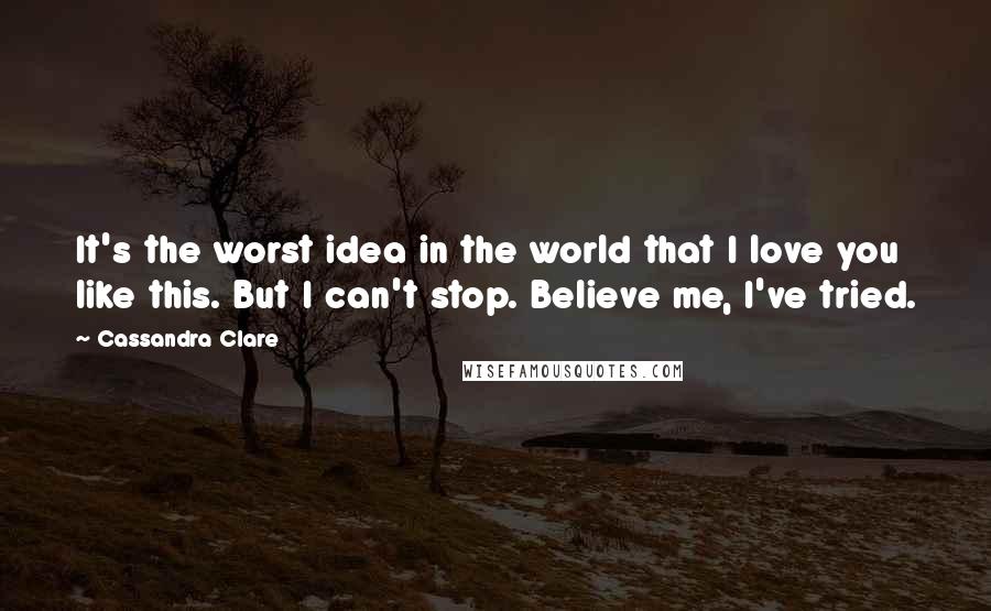 Cassandra Clare Quotes: It's the worst idea in the world that I love you like this. But I can't stop. Believe me, I've tried.