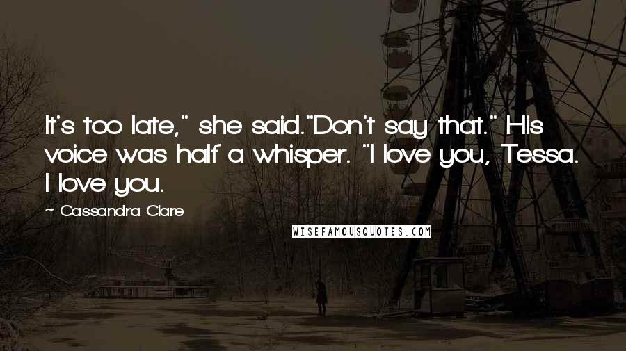 Cassandra Clare Quotes: It's too late," she said."Don't say that." His voice was half a whisper. "I love you, Tessa. I love you.