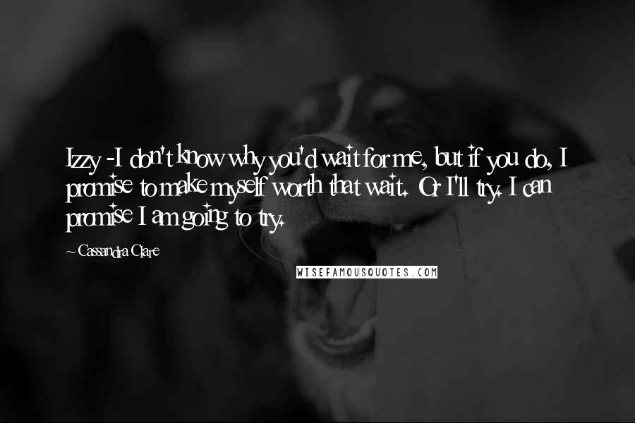 Cassandra Clare Quotes: Izzy -I don't know why you'd wait for me, but if you do, I promise to make myself worth that wait. Or I'll try. I can promise I am going to try.