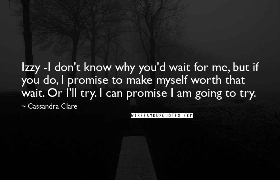 Cassandra Clare Quotes: Izzy -I don't know why you'd wait for me, but if you do, I promise to make myself worth that wait. Or I'll try. I can promise I am going to try.